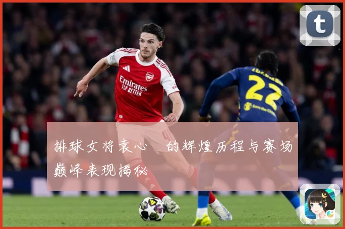 排球女将袁心玥的辉煌历程与赛场巅峰表现揭秘