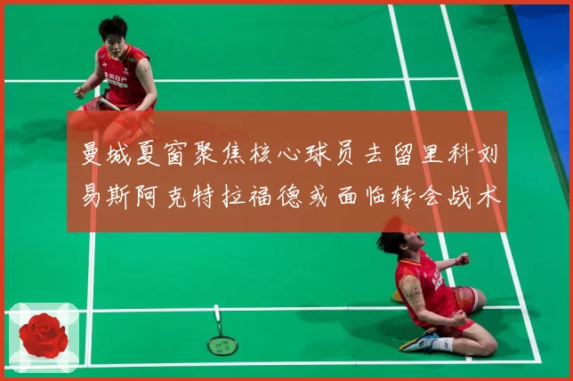 曼城夏窗聚焦核心球员去留里科刘易斯阿克特拉福德或面临转会战术观察