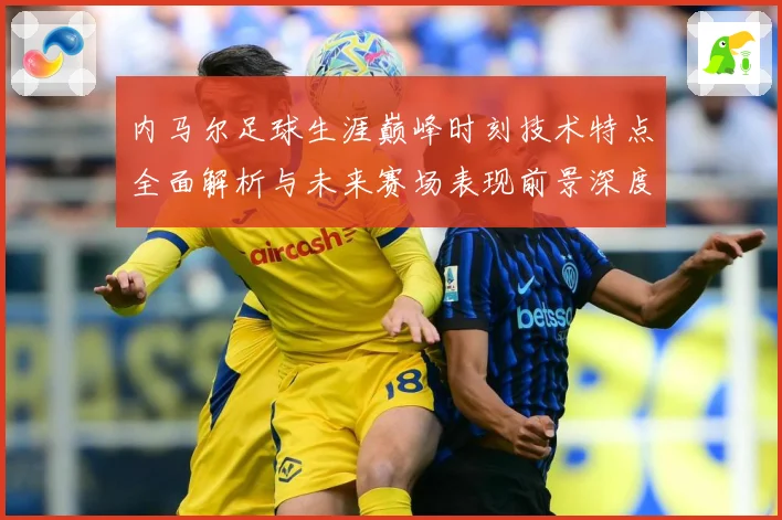 内马尔足球生涯巅峰时刻技术特点全面解析与未来赛场表现前景深度展望及传奇故事