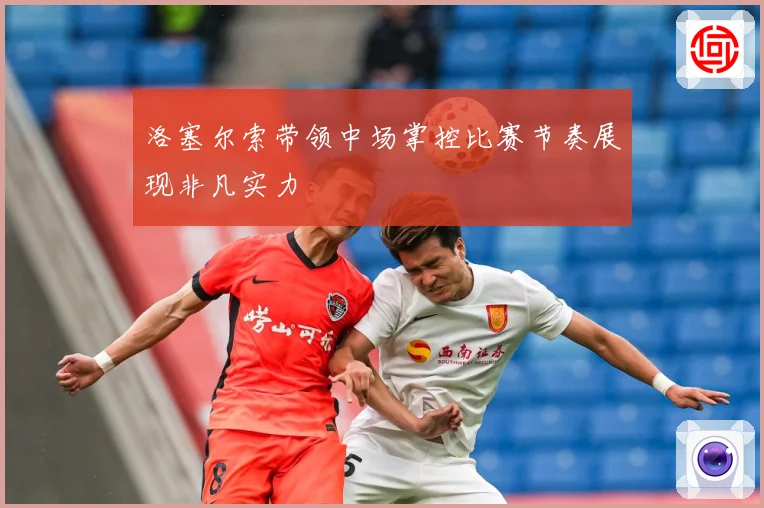 洛塞尔索带领中场掌控比赛节奏展现非凡实力