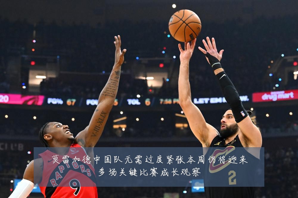 莫雷加德中国队无需过度紧张本周仍将迎来多场关键比赛成长观察
