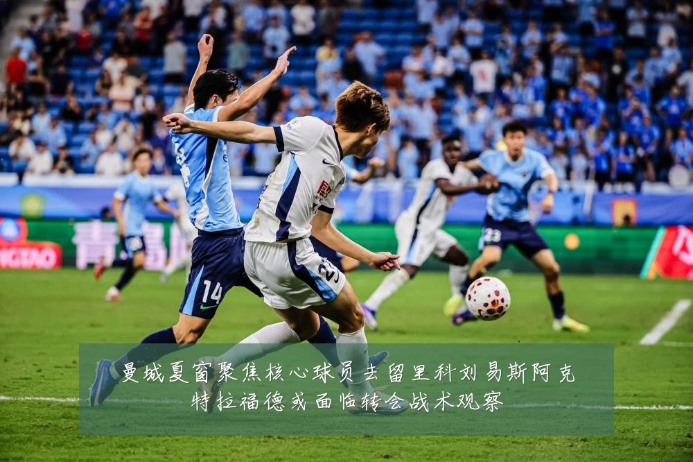 曼城夏窗聚焦核心球员去留里科刘易斯阿克特拉福德或面临转会战术观察