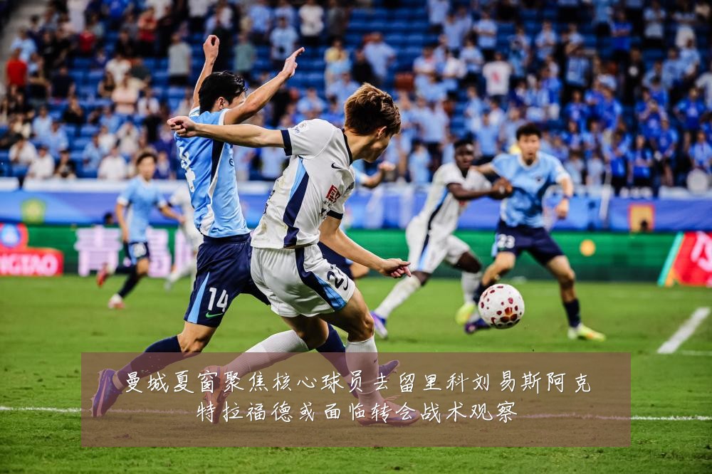 曼城夏窗聚焦核心球员去留里科刘易斯阿克特拉福德或面临转会战术观察